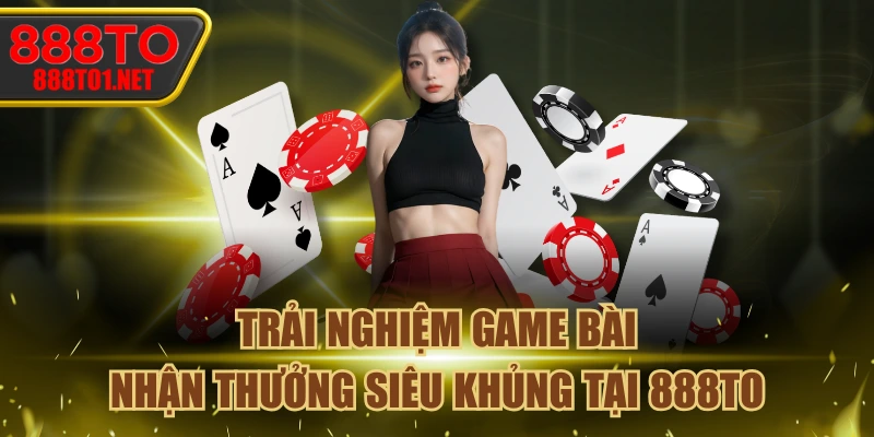 Trải Nghiệm Game Bài - Nhận Thưởng Siêu Khủng Tại 888TO